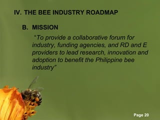 Page 20
IV. THE BEE INDUSTRY ROADMAP
B. MISSION
       “To provide a collaborative forum for
industry, funding agencies, and RD and E
providers to lead research, innovation and
adoption to benefit the Philippine bee
industry”
 