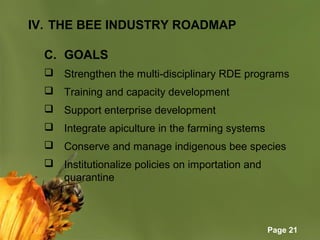 Page 21
IV. THE BEE INDUSTRY ROADMAP
C. GOALS
 Strengthen the multi-disciplinary RDE programs
 Training and capacity development
 Support enterprise development
 Integrate apiculture in the farming systems 
 Conserve and manage indigenous bee species
 Institutionalize policies on importation and 
quarantine 
 
