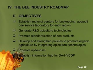 Page 22
IV. THE BEE INDUSTRY ROADMAP
D. OBJECTIVES
 Establish regional centers for beekeeping, accredit 
one service laboratory for each region
 Generate R&D apiculture technologies
 Promote standardization of bee products
 Develop and strengthen policies to promote organic 
agriculture by integrating apicultural technologies
 Promote apitourism
 Establish information hub for DA-HVCDP
 