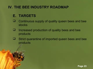 Page 23
IV. THE BEE INDUSTRY ROADMAP
E. TARGETS
 Continuous supply of quality queen bees and bee 
stocks
 Increased production of quality bees and bee 
products
 Strict quarantine of imported queen bees and bee 
products
 