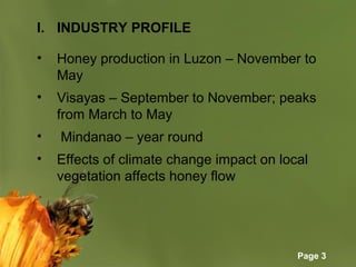 Page 3
I. INDUSTRY PROFILE
• Honey production in Luzon – November to
May
• Visayas – September to November; peaks
from March to May
• Mindanao – year round
• Effects of climate change impact on local
vegetation affects honey flow
 