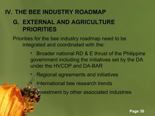 Page 30
IV. THE BEE INDUSTRY ROADMAP
G. EXTERNAL AND AGRICULTURE
PRIORITIES
Priorities for the bee industry roadmap need to be
integrated and coordinated with the:
• Broader national RD & E thrust of the Philippine
government including the initiatives set by the DA
under the HVCDP and DA-BAR
• Regional agreements and initiatives
• International bee research trends
• Investment by other associated industries
 