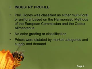 Page 4
I. INDUSTRY PROFILE
• Phil. Honey was classified as either multi-floral
or unifloral based on the Harmonized Methods
of the European Commission and the Codex
Alimentarius
• No color grading or classification
• Prices were dictated by market categories and
supply and demand
 