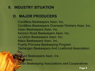 Page 8
II. INDUSTRY SITUATION
D. MAJOR PRODUCERS
Cordillera Beekeepers Assn. Inc.
Cordillera Beekeepers Overseas Workers Assn. Inc.
Irisan Beekeepers Assn. Inc.
Kennon Road Beekeepers Assn. Inc.
La Union Beekeepers Assn. Inc.
Maco Beekeepers Assn. Inc.
Puerto Princesa Beekeeping Program
Tadiangan Beekeepers And Livelihood Association,
Inc.
United Beekeepers Assn. Inc.
Cepedeco
Other Beekeeping Associations and Cooperatives
 