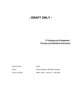 - DRAFT ONLY -




                                     IT Costing and Chargeback
                               Process and Workflow Document




Process Owner:          XXXX

Author:                 Steven M Morgen, IBM GBS Consulting

Version and Date:       DRAFT ONLY - Version 0.1 18/01/2007
 