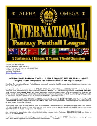 FOR IMMEDIATE RELEASE
GRIDIRON GOOSE’S NFL UPDATE
INTERNATIONAL FANTASY FOOTBALL LEAGUE
Tuesday July 23, 2019
Midlothian, Virginia 23113
GridironGoose@msn.com
INTERNATIONAL FANTASY FOOTBALL LEAGUE CONDUCTS ITS 5TH ANNUAL DRAFT
***Players chosen to represent their nations in the 2019 NFL regular season***
It’s official! The International Fantasy Football League successfully conducted their 5th annual draft, and as always, there were more
than its share of surprises.
As expected, the first three selections went for SAQUON BARKLEY, ALVIN KAMARA and EZEKIEL ELLIOTT with the 1st, 2nd and
3rd overall picks, respectively. What wasn’t foreseen is the USA’s MIGHTY CYCLONES scooping up Chiefs QB PATRICK MAHOMES
at #4. Said team owner GRIDIRON GOOSE, “By far, Mahomes is the highest ranked player in projected fantasy points, especially now
that his favorite target, Tyreek Hill, is back in the mix. Besides that, Mahomes almost single-handedly launched Shanghai Wang into the
#1 ranked spot, last year. I’m banking he’ll do the same for the Mighty Cyclones this season.”
Other surprise picks included the RUSSIAN HACKERS who selected Cardinals RB DAVID JOHNSON at #6. There’s also Rams RB
TODD GURLEY, who was chosen by Australia’s STORMOZ at #12. Both running backs were considered by most so-called experts to
be taken midway through the 2nd round.
In all, running backs came at a high premium in the 1st round, where a league-record 9 out of 12 selections were spent at that position.
The USA’s PROCTERS drafted the most backs with 10. Three teams, the UK’s BOWL BOUND MAVERICKS, Mighty Cyclones and
StormOZ selected the fewest running backs with 3, each.
Just 1 wide receiver was selected in the 1st round, which is least in league history. That player, DEANDRE HOPKINS, was chosen by
Mexico’s BLEEDING BLUE.
24 tight ends were chosen, which set a league record for most in an IFFL draft. Nigeria’s GREEN BEARS picked the most tight ends,
with 5. Four of those tight ends were drafted in consecutive rounds 12, 13, 14, and 15.
 