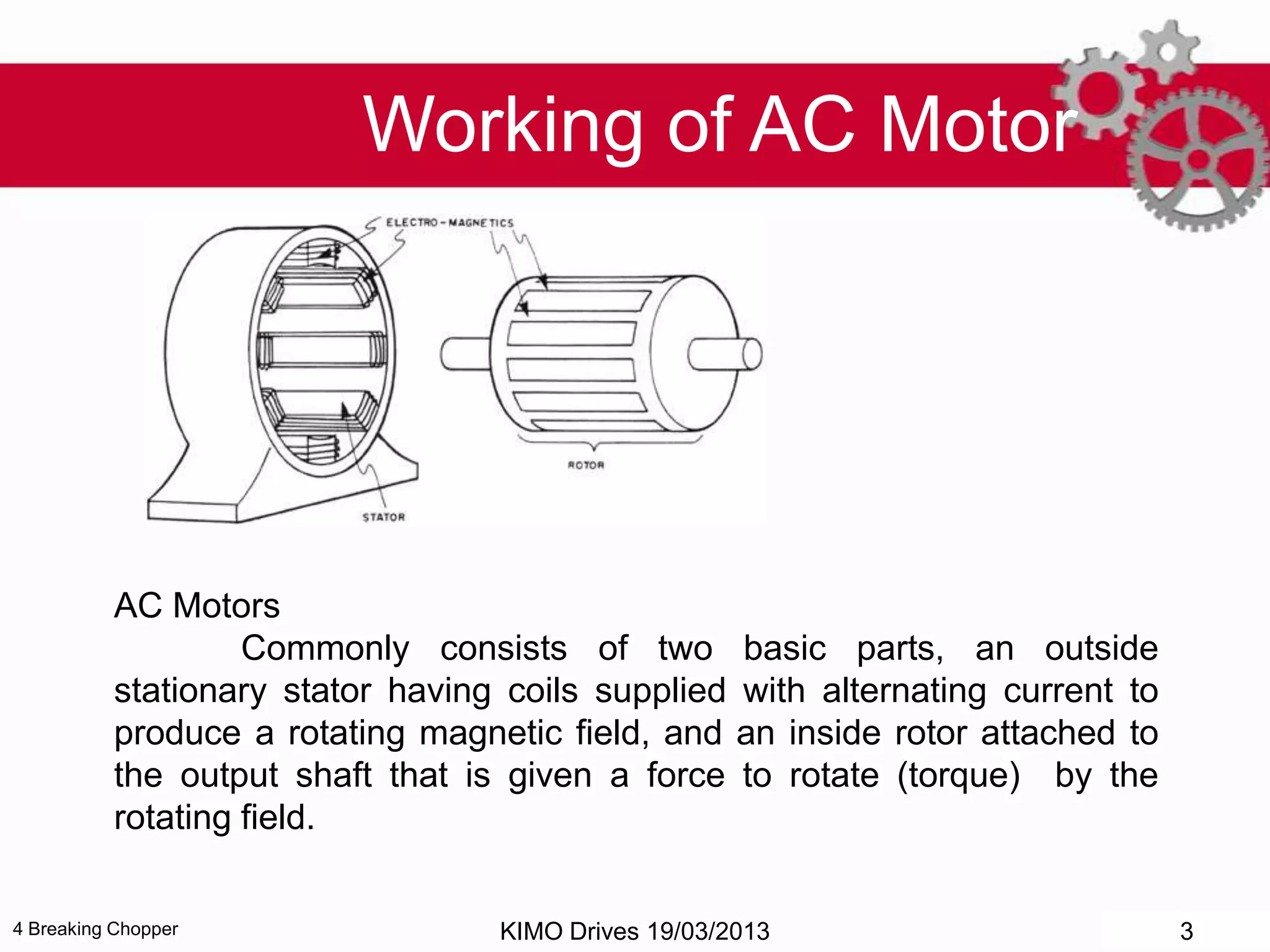 4 Breaking Chopper
Working of AC Motor
AC Motors
Commonly consists of two basic parts, an outside
stationary stator having coils supplied with alternating current to
produce a rotating magnetic field, and an inside rotor attached to
the output shaft that is given a force to rotate (torque) by the
rotating field.
KIMO Drives 19/03/2013 3
 