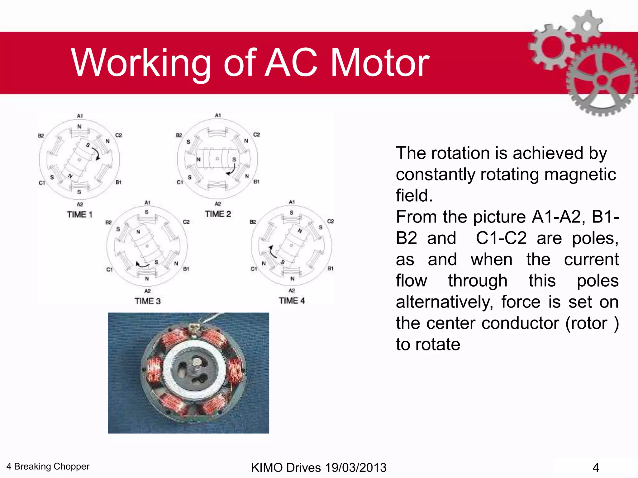 4 Breaking Chopper
The rotation is achieved by
constantly rotating magnetic
field.
From the picture A1-A2, B1-
B2 and C1-C2 are poles,
as and when the current
flow through this poles
alternatively, force is set on
the center conductor (rotor )
to rotate
Working of AC Motor
KIMO Drives 19/03/2013 4
 