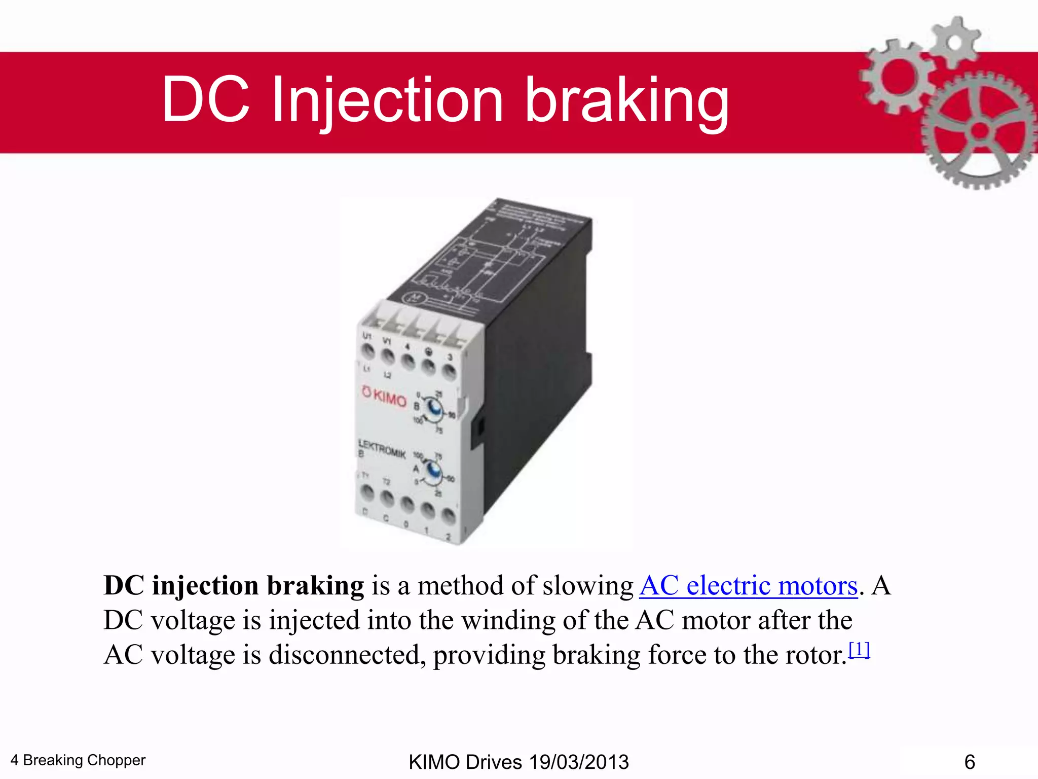 4 Breaking Chopper
DC Injection braking
DC injection braking is a method of slowing AC electric motors. A
DC voltage is injected into the winding of the AC motor after the
AC voltage is disconnected, providing braking force to the rotor.[1]
KIMO Drives 19/03/2013 6
 