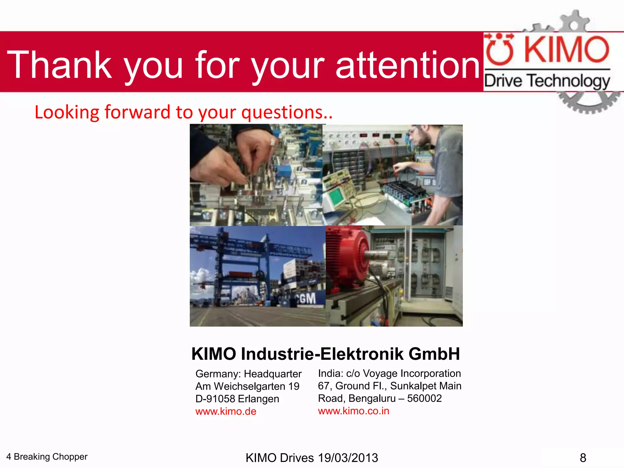 4 Breaking Chopper
Thank you for your attention!
Looking forward to your questions..
KIMO Drives 19/03/2013 8
KIMO Industrie-Elektronik GmbH
India: c/o Voyage Incorporation
67, Ground Fl., Sunkalpet Main
Road, Bengaluru – 560002
www.kimo.co.in
Germany: Headquarter
Am Weichselgarten 19
D-91058 Erlangen
www.kimo.de
 