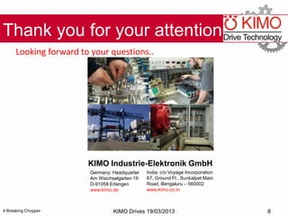 4 Breaking Chopper
Thank you for your attention!
Looking forward to your questions..
KIMO Drives 19/03/2013 8
KIMO Industrie-Elektronik GmbH
India: c/o Voyage Incorporation
67, Ground Fl., Sunkalpet Main
Road, Bengaluru – 560002
www.kimo.co.in
Germany: Headquarter
Am Weichselgarten 19
D-91058 Erlangen
www.kimo.de
 