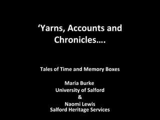 ‘Yarns, Accounts and
Chronicles….
Tales of Time and Memory Boxes
Maria Burke
University of Salford
&
Naomi Lewis
Salford Heritage Services
 