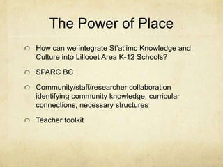 The Power of Place
How can we integrate St’at’imc Knowledge and
Culture into Lillooet Area K-12 Schools?

SPARC BC

Community/staff/researcher collaboration
identifying community knowledge, curricular
connections, necessary structures

Teacher toolkit
 