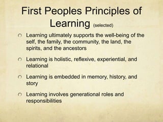 First Peoples Principles of
       Learning (selected)
 Learning ultimately supports the well-being of the
 self, the family, the community, the land, the
 spirits, and the ancestors

 Learning is holistic, reflexive, experiential, and
 relational

 Learning is embedded in memory, history, and
 story

 Learning involves generational roles and
 responsibilities
 