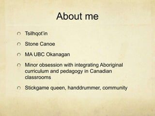 About me
Tsilhqot’in

Stone Canoe

MA UBC Okanagan

Minor obsession with integrating Aboriginal
curriculum and pedagogy in Canadian
classrooms

Stickgame queen, handdrummer, community
 