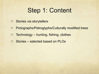 Step 1: Content
Stories via storytellers

Pictographs/Petroglyphs/Culturally modified trees

Technology – hunting, fishing, clothes

Stories – selected based on PLOs
 