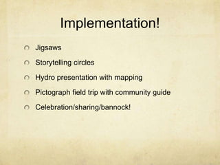 Implementation!
Jigsaws

Storytelling circles

Hydro presentation with mapping

Pictograph field trip with community guide

Celebration/sharing/bannock!
 