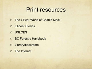Print resources
The Lil’wat World of Charlie Mack

Lillooet Stories

USLCES

BC Forestry Handbook

Library/bookroom

The Internet
 
