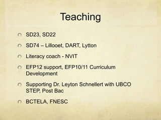 Teaching
SD23, SD22

SD74 – Lillooet, DART, Lytton

Literacy coach - NVIT

EFP12 support, EFP10/11 Curriculum
Development

Supporting Dr. Leyton Schnellert with UBCO
STEP, Post Bac

BCTELA, FNESC
 