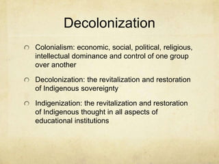Decolonization
Colonialism: economic, social, political, religious,
intellectual dominance and control of one group
over another

Decolonization: the revitalization and restoration
of Indigenous sovereignty

Indigenization: the revitalization and restoration
of Indigenous thought in all aspects of
educational institutions
 