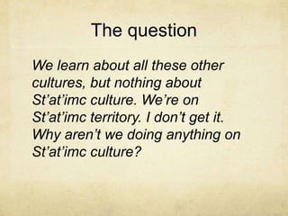 The question
We learn about all these other
cultures, but nothing about
St’at’imc culture. We’re on
St’at’imc territory. I don’t get it.
Why aren’t we doing anything on
St’at’imc culture?
 