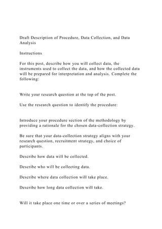 Draft Description of Procedure, Data Collection, and Data
Analysis
Instructions
For this post, describe how you will collect data, the
instruments used to collect the data, and how the collected data
will be prepared for interpretation and analysis. Complete the
following:
Write your research question at the top of the post.
Use the research question to identify the procedure:
Introduce your procedure section of the methodology by
providing a rationale for the chosen data-collection strategy.
Be sure that your data-collection strategy aligns with your
research question, recruitment strategy, and choice of
participants.
Describe how data will be collected.
Describe who will be collecting data.
Describe where data collection will take place.
Describe how long data collection will take.
Will it take place one time or over a series of meetings?
 
