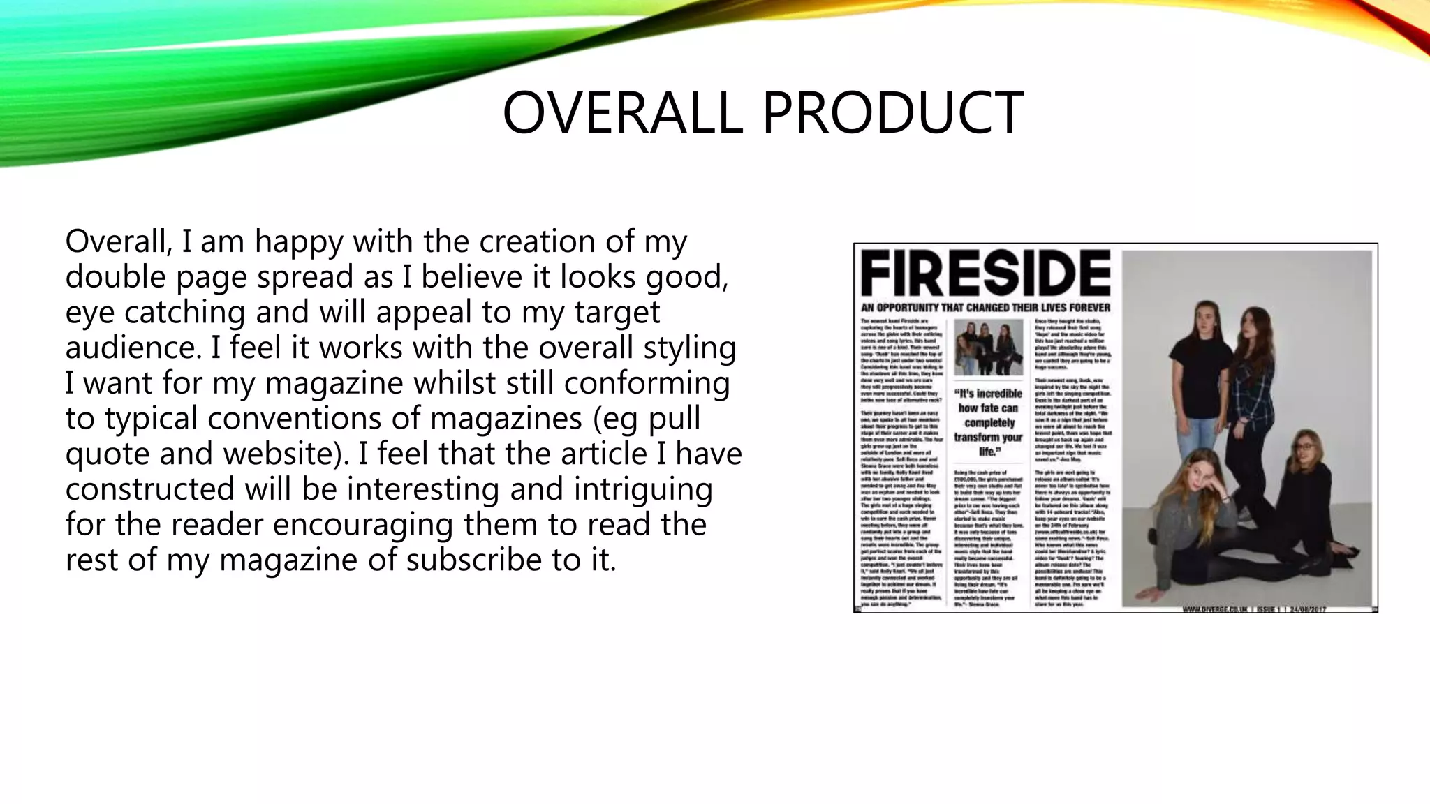 OVERALL PRODUCT
Overall, I am happy with the creation of my
double page spread as I believe it looks good,
eye catching and will appeal to my target
audience. I feel it works with the overall styling
I want for my magazine whilst still conforming
to typical conventions of magazines (eg pull
quote and website). I feel that the article I have
constructed will be interesting and intriguing
for the reader encouraging them to read the
rest of my magazine of subscribe to it.
 