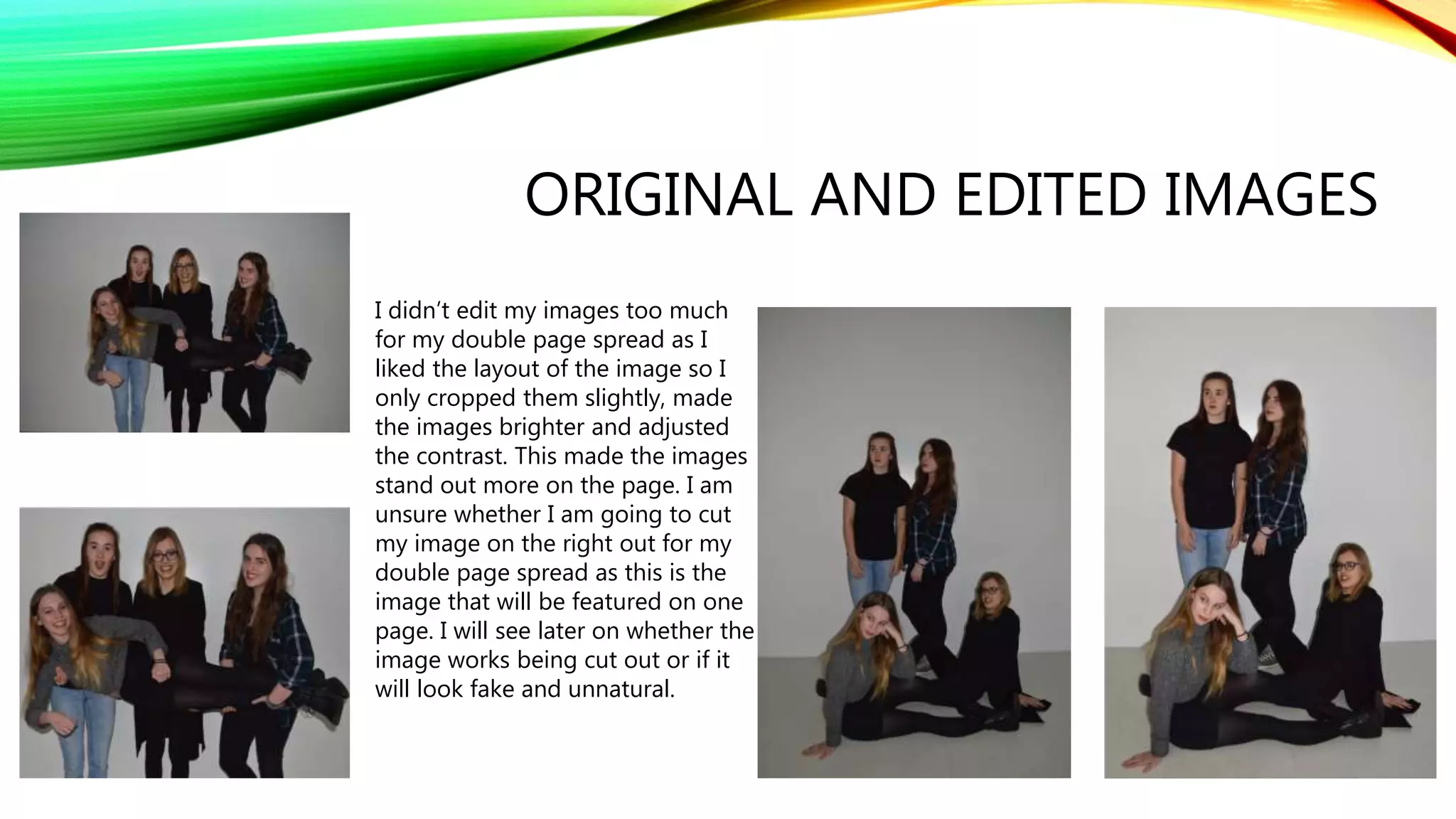 ORIGINAL AND EDITED IMAGES
I didn’t edit my images too much
for my double page spread as I
liked the layout of the image so I
only cropped them slightly, made
the images brighter and adjusted
the contrast. This made the images
stand out more on the page. I am
unsure whether I am going to cut
my image on the right out for my
double page spread as this is the
image that will be featured on one
page. I will see later on whether the
image works being cut out or if it
will look fake and unnatural.
 