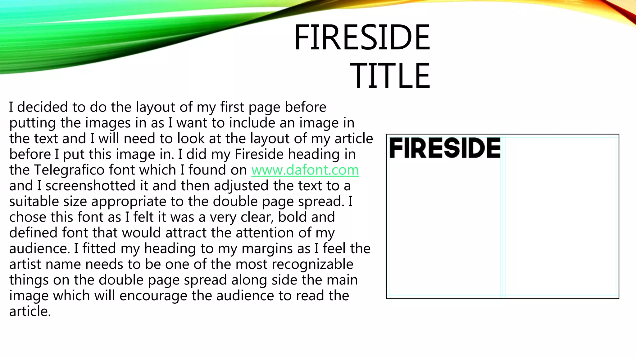FIRESIDE
TITLE
I decided to do the layout of my first page before
putting the images in as I want to include an image in
the text and I will need to look at the layout of my article
before I put this image in. I did my Fireside heading in
the Telegrafico font which I found on www.dafont.com
and I screenshotted it and then adjusted the text to a
suitable size appropriate to the double page spread. I
chose this font as I felt it was a very clear, bold and
defined font that would attract the attention of my
audience. I fitted my heading to my margins as I feel the
artist name needs to be one of the most recognizable
things on the double page spread along side the main
image which will encourage the audience to read the
article.
 