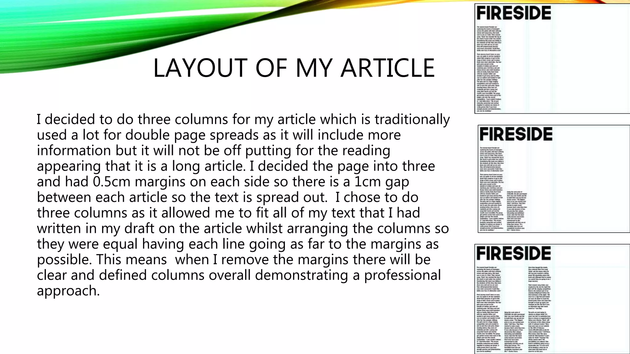 LAYOUT OF MY ARTICLE
I decided to do three columns for my article which is traditionally
used a lot for double page spreads as it will include more
information but it will not be off putting for the reading
appearing that it is a long article. I decided the page into three
and had 0.5cm margins on each side so there is a 1cm gap
between each article so the text is spread out. I chose to do
three columns as it allowed me to fit all of my text that I had
written in my draft on the article whilst arranging the columns so
they were equal having each line going as far to the margins as
possible. This means when I remove the margins there will be
clear and defined columns overall demonstrating a professional
approach.
 
