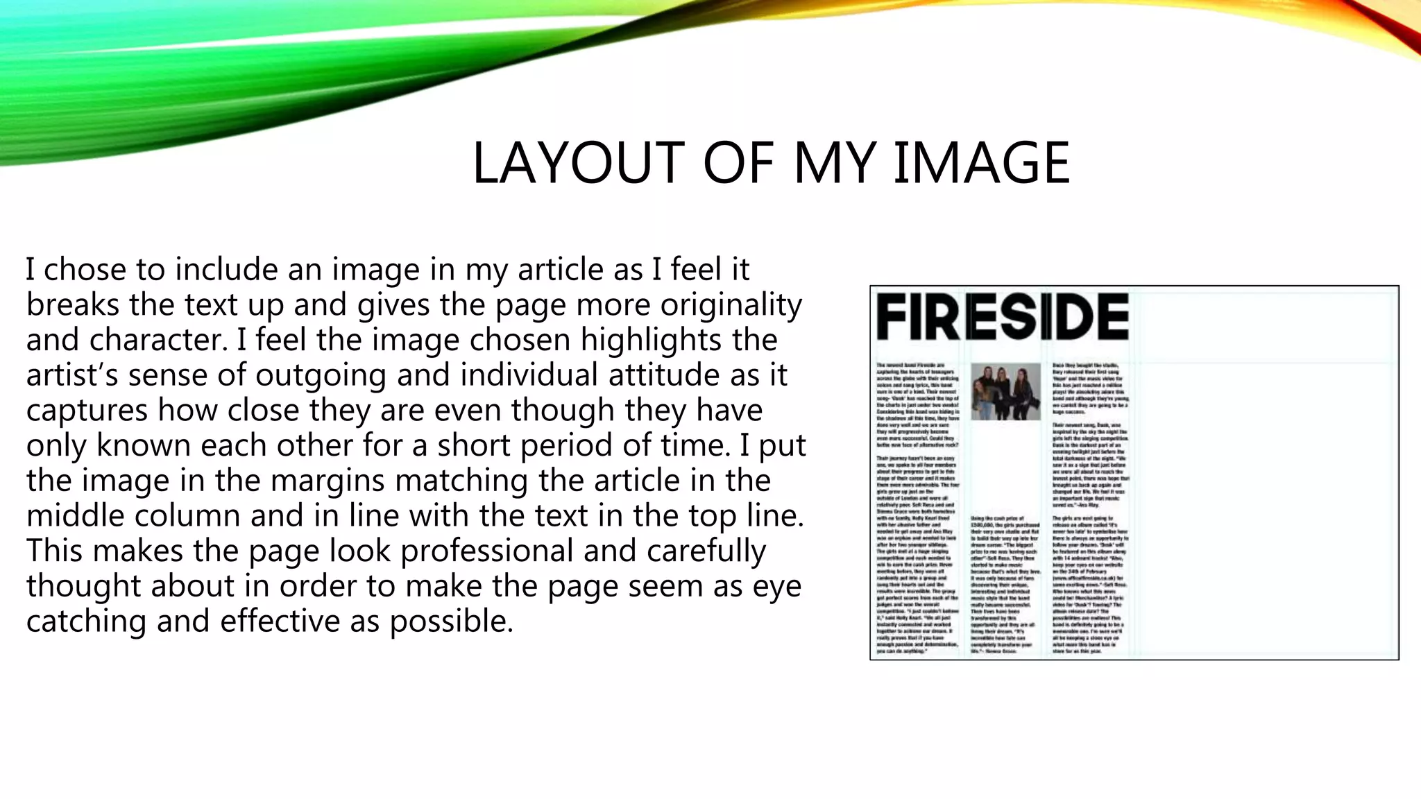 LAYOUT OF MY IMAGE
I chose to include an image in my article as I feel it
breaks the text up and gives the page more originality
and character. I feel the image chosen highlights the
artist’s sense of outgoing and individual attitude as it
captures how close they are even though they have
only known each other for a short period of time. I put
the image in the margins matching the article in the
middle column and in line with the text in the top line.
This makes the page look professional and carefully
thought about in order to make the page seem as eye
catching and effective as possible.
 