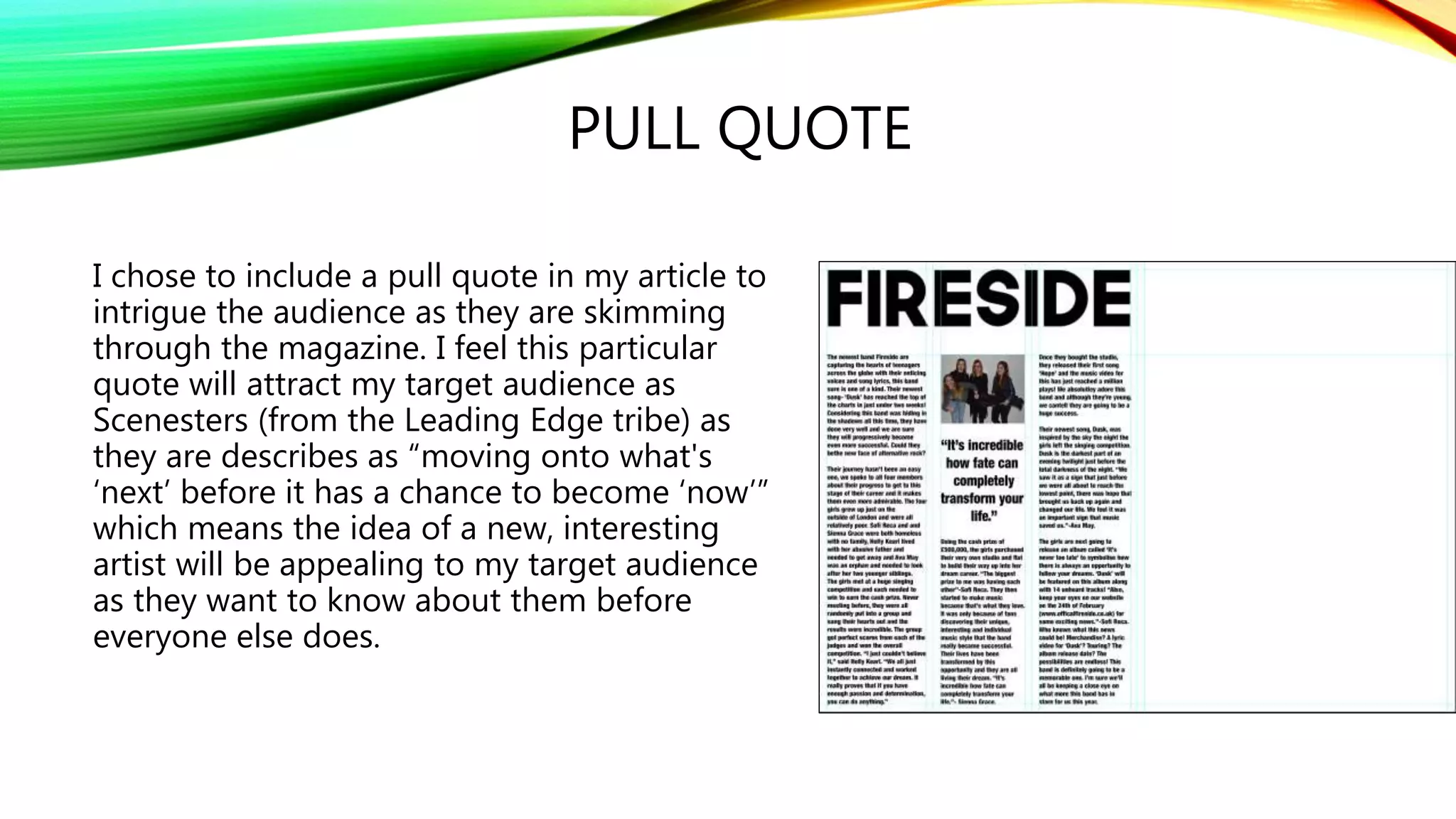 PULL QUOTE
I chose to include a pull quote in my article to
intrigue the audience as they are skimming
through the magazine. I feel this particular
quote will attract my target audience as
Scenesters (from the Leading Edge tribe) as
they are describes as “moving onto what's
‘next’ before it has a chance to become ‘now’”
which means the idea of a new, interesting
artist will be appealing to my target audience
as they want to know about them before
everyone else does.
 
