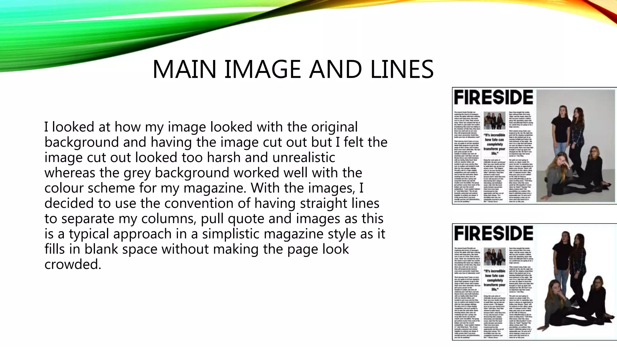 MAIN IMAGE AND LINES
I looked at how my image looked with the original
background and having the image cut out but I felt the
image cut out looked too harsh and unrealistic
whereas the grey background worked well with the
colour scheme for my magazine. With the images, I
decided to use the convention of having straight lines
to separate my columns, pull quote and images as this
is a typical approach in a simplistic magazine style as it
fills in blank space without making the page look
crowded.
 
