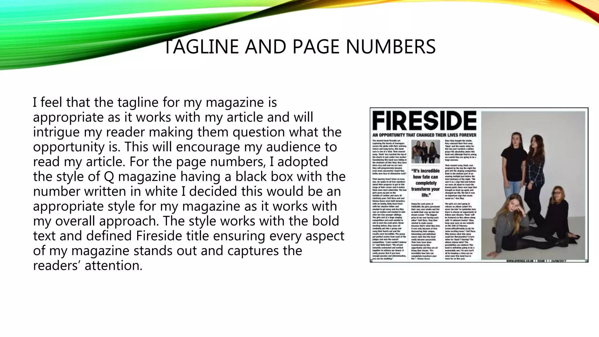 TAGLINE AND PAGE NUMBERS
I feel that the tagline for my magazine is
appropriate as it works with my article and will
intrigue my reader making them question what the
opportunity is. This will encourage my audience to
read my article. For the page numbers, I adopted
the style of Q magazine having a black box with the
number written in white I decided this would be an
appropriate style for my magazine as it works with
my overall approach. The style works with the bold
text and defined Fireside title ensuring every aspect
of my magazine stands out and captures the
readers’ attention.
 