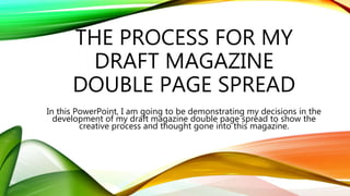 THE PROCESS FOR MY
DRAFT MAGAZINE
DOUBLE PAGE SPREAD
In this PowerPoint, I am going to be demonstrating my decisions in the
development of my draft magazine double page spread to show the
creative process and thought gone into this magazine.
 