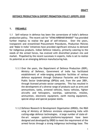 1
DRAFT
DEFENCE PRODUCTION & EXPORT PROMOTION POLICY (DPEPP) 2020
1. PREAMBLE
1.1 Self-reliance in defence has been the cornerstone of India’s defence
production policy. The recent call for “ATMA NIRBHAR BHARAT” has provided
further impetus to realise the goal of self-reliance. Over the years,
transparent and streamlined Procurement Procedures, Production Policies
and ‘Make in India’ initiatives have provided significant stimulus to demand
for indigenous products. Indian Defence industry, primarily catering to the
needs of the armed forces, has evolved with diversified product mix and
market. Propelled by the recent successes in exports, India is set to realize
its potential as an emerging defence manufacturing hub.
1.1.1 Over the years, the Department of Defence Production (DDP),
Ministry of Defence, Government of India has facilitated
establishment of wide-ranging production facilities of various
defence equipment through Ordnance Factories and Defence
Public Sector Undertakings (DPSUs) and, from the year 2001,
through licensed private sector companies. This has resulted in
the development of a diverse range of products such as arms and
ammunitions, tanks, armored vehicles, heavy vehicles, fighter
aircrafts and helicopters, warships, submarines, missiles,
ammunition, electronic equipment, earth moving equipment,
special alloys and special purpose steels.
1.1.2 Defence Research & Development Organisation (DRDO), the R&D
wing of Ministry of Defence envisions empowering India with
cutting-edge defence technologies. A large number of state-of-
the-art weapon systems/platforms/equipment have been
designed and developed by DRDO to meet the requirement of the
armed forces through a strong indigenous technology base. The
 