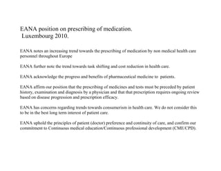 EANA position on prescribing of medication.
Luxembourg 2010.
EANA notes an increasing trend towards the prescribing of medication by non medical health care
personnel throughout Europe
EANA further note the trend towards task shifting and cost reduction in health care.
EANA acknowledge the progress and benefits of pharmaceutical medicine to patients.
EANA affirm our position that the prescribing of medicines and tests must be preceded by patient
history, examination and diagnosis by a physician and that that prescription requires ongoing review
based on disease progression and prescription efficacy.
EANA has concerns regarding trends towards consumerism in health care. We do not consider this
to be in the best long term interest of patient care.
EANA uphold the principles of patient (doctor) preference and continuity of care, and confirm our
commitment to Continuous medical education/Continuous professional development (CME/CPD).

 