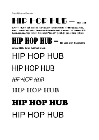 Drafted Masthead Examples




HIP HOP HUB –                                                              This font

is very 1920’s art deco so isn’t really appropriate for the magazine.
The contrast between bold and thin will help it stand out though if it
is on a magazine cover. It wouldn’t really work in any other colour.




HIP HOP HUB –                                        This font is pretty decent but I’m

not sure if I like the fact that it’s all in bold.



HIP HOP HUB
HIP HOP HUB
HIP HOP HUB
HIP HOP HUB
HIP HOP HUB
HIP HOP HUB
 