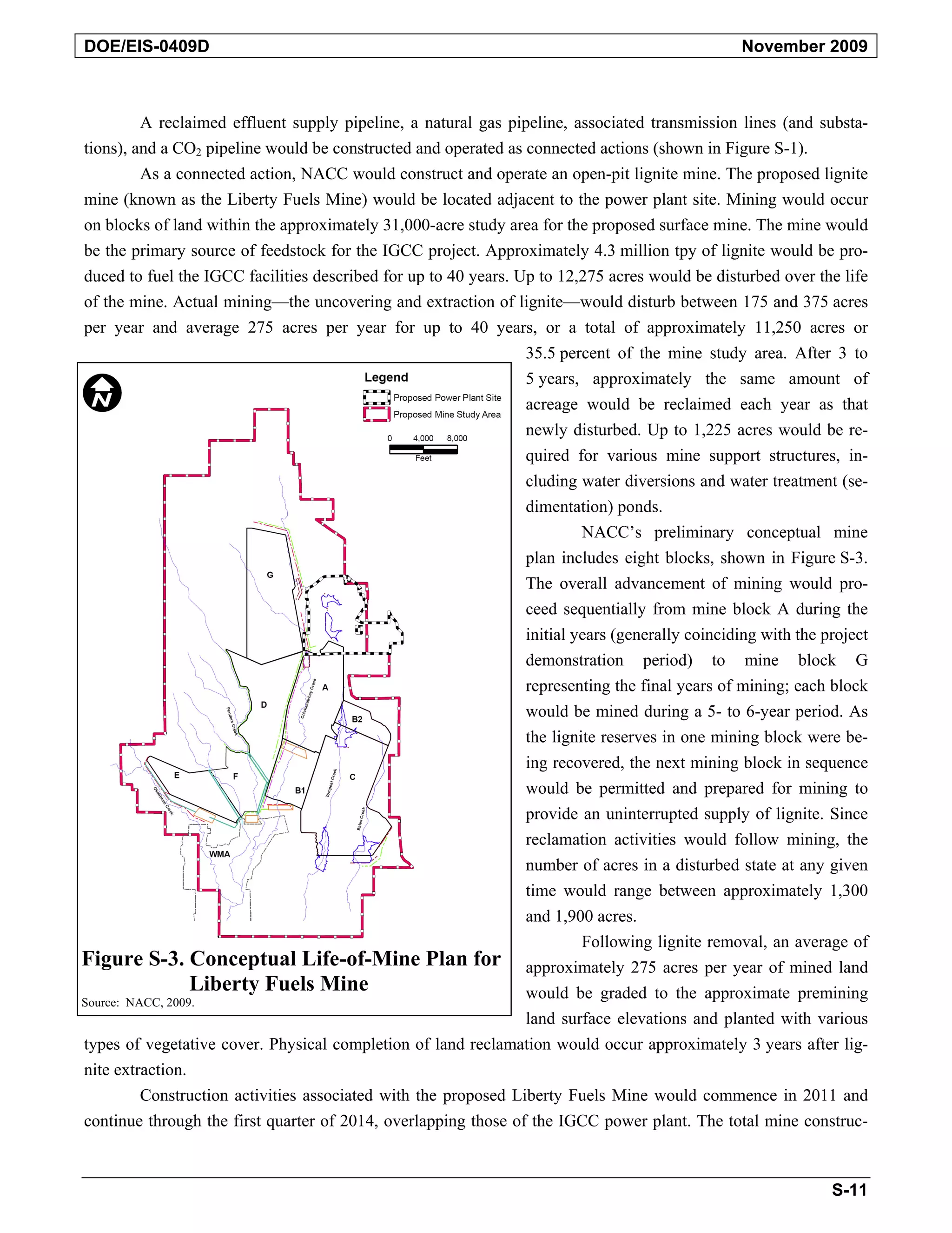 DOE/EIS-0409D November 2009
A reclaimed effluent supply pipeline, a natural gas pipeline, associated transmission lines (and substa-
tions), and a CO2 pipeline would be constructed and operated as connected actions (shown in Figure S-1).
As a connected action, NACC would construct and operate an open-pit lignite mine. The proposed lignite
mine (known as the Liberty Fuels Mine) would be located adjacent to the power plant site. Mining would occur
on blocks of land within the approximately 31,000-acre study area for the proposed surface mine. The mine would
be the primary source of feedstock for the IGCC project. Approximately 4.3 million tpy of lignite would be pro-
duced to fuel the IGCC facilities described for up to 40 years. Up to 12,275 acres would be disturbed over the life
of the mine. Actual mining—the uncovering and extraction of lignite—would disturb between 175 and 375 acres
per year and average 275 acres per year for up to 40 years, or a total of approximately 11,250 acres or
35.5 percent of the mine study area. After 3 to
5 years, approximately the same amount of
acreage would be reclaimed each year as that
newly disturbed. Up to 1,225 acres would be re-
quired for various mine support structures, in-
cluding water diversions and water treatment (se-
dimentation) ponds.
NACC’s preliminary conceptual mine
plan includes eight blocks, shown in Figure S-3.
The overall advancement of mining would pro-
ceed sequentially from mine block A during the
initial years (generally coinciding with the project
demonstration period) to mine block G
representing the final years of mining; each block
would be mined during a 5- to 6-year period. As
the lignite reserves in one mining block were be-
ing recovered, the next mining block in sequence
would be permitted and prepared for mining to
provide an uninterrupted supply of lignite. Since
reclamation activities would follow mining, the
number of acres in a disturbed state at any given
time would range between approximately 1,300
and 1,900 acres.
Following lignite removal, an average of
Figure S-3. Conceptual Life-of-Mine Plan for approximately 275 acres per year of mined land
Liberty Fuels Mine would be graded to the approximate premining
Source: NACC, 2009.
land surface elevations and planted with various
types of vegetative cover. Physical completion of land reclamation would occur approximately 3 years after lig-
nite extraction.
Construction activities associated with the proposed Liberty Fuels Mine would commence in 2011 and
continue through the first quarter of 2014, overlapping those of the IGCC power plant. The total mine construc-
S-11