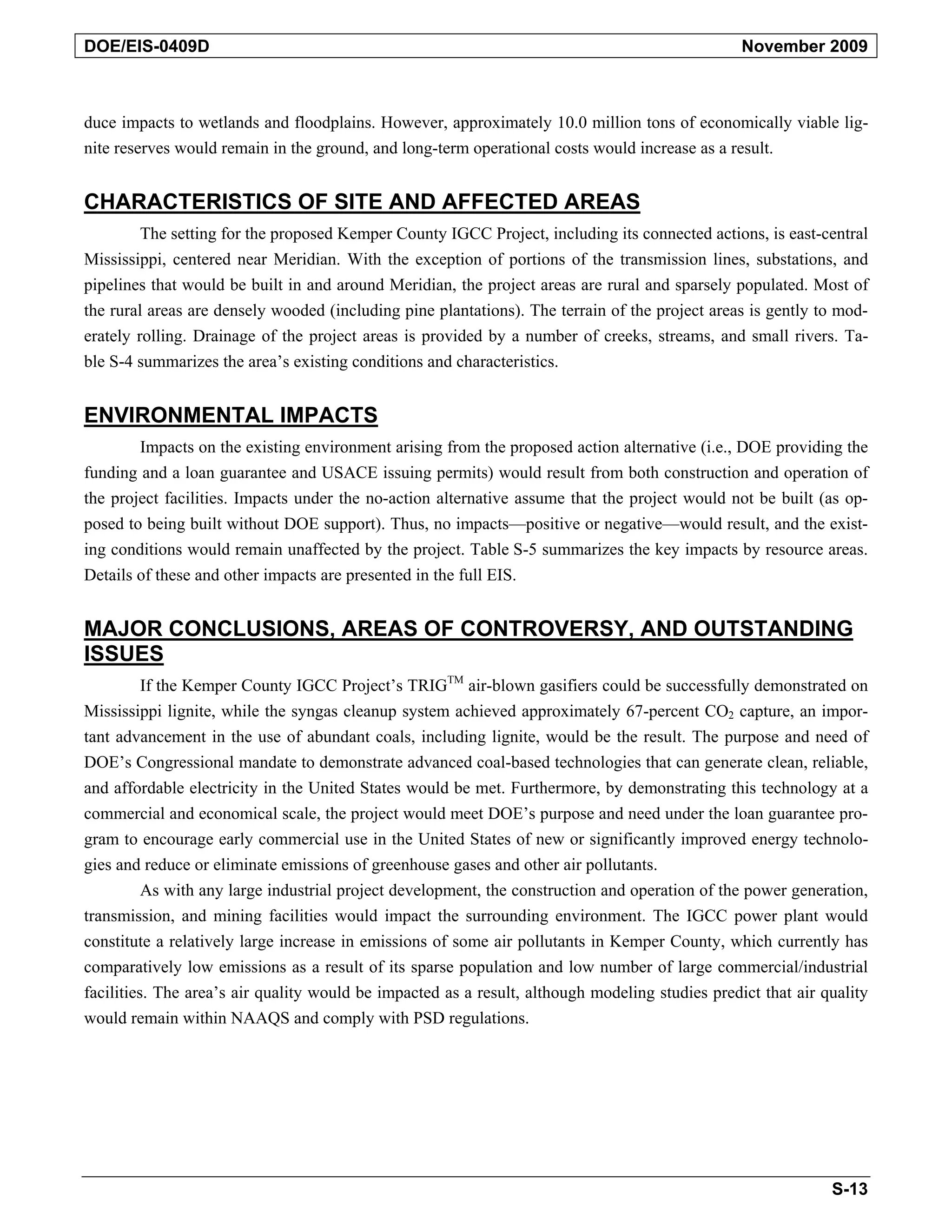 DOE/EIS-0409D November 2009
duce impacts to wetlands and floodplains. However, approximately 10.0 million tons of economically viable lig-
nite reserves would remain in the ground, and long-term operational costs would increase as a result.
CHARACTERISTICS OF SITE AND AFFECTED AREAS
The setting for the proposed Kemper County IGCC Project, including its connected actions, is east-central
Mississippi, centered near Meridian. With the exception of portions of the transmission lines, substations, and
pipelines that would be built in and around Meridian, the project areas are rural and sparsely populated. Most of
the rural areas are densely wooded (including pine plantations). The terrain of the project areas is gently to mod-
erately rolling. Drainage of the project areas is provided by a number of creeks, streams, and small rivers. Ta-
ble S-4 summarizes the area’s existing conditions and characteristics.
ENVIRONMENTAL IMPACTS
Impacts on the existing environment arising from the proposed action alternative (i.e., DOE providing the
funding and a loan guarantee and USACE issuing permits) would result from both construction and operation of
the project facilities. Impacts under the no-action alternative assume that the project would not be built (as op-
posed to being built without DOE support). Thus, no impacts—positive or negative—would result, and the exist-
ing conditions would remain unaffected by the project. Table S-5 summarizes the key impacts by resource areas.
Details of these and other impacts are presented in the full EIS.
MAJOR CONCLUSIONS, AREAS OF CONTROVERSY, AND OUTSTANDING
ISSUES
If the Kemper County IGCC Project’s TRIGTM air-blown gasifiers could be successfully demonstrated on
Mississippi lignite, while the syngas cleanup system achieved approximately 67-percent CO2 capture, an impor-
tant advancement in the use of abundant coals, including lignite, would be the result. The purpose and need of
DOE’s Congressional mandate to demonstrate advanced coal-based technologies that can generate clean, reliable,
and affordable electricity in the United States would be met. Furthermore, by demonstrating this technology at a
commercial and economical scale, the project would meet DOE’s purpose and need under the loan guarantee pro-
gram to encourage early commercial use in the United States of new or significantly improved energy technolo-
gies and reduce or eliminate emissions of greenhouse gases and other air pollutants.
As with any large industrial project development, the construction and operation of the power generation,
transmission, and mining facilities would impact the surrounding environment. The IGCC power plant would
constitute a relatively large increase in emissions of some air pollutants in Kemper County, which currently has
comparatively low emissions as a result of its sparse population and low number of large commercial/industrial
facilities. The area’s air quality would be impacted as a result, although modeling studies predict that air quality
would remain within NAAQS and comply with PSD regulations.
S-13
