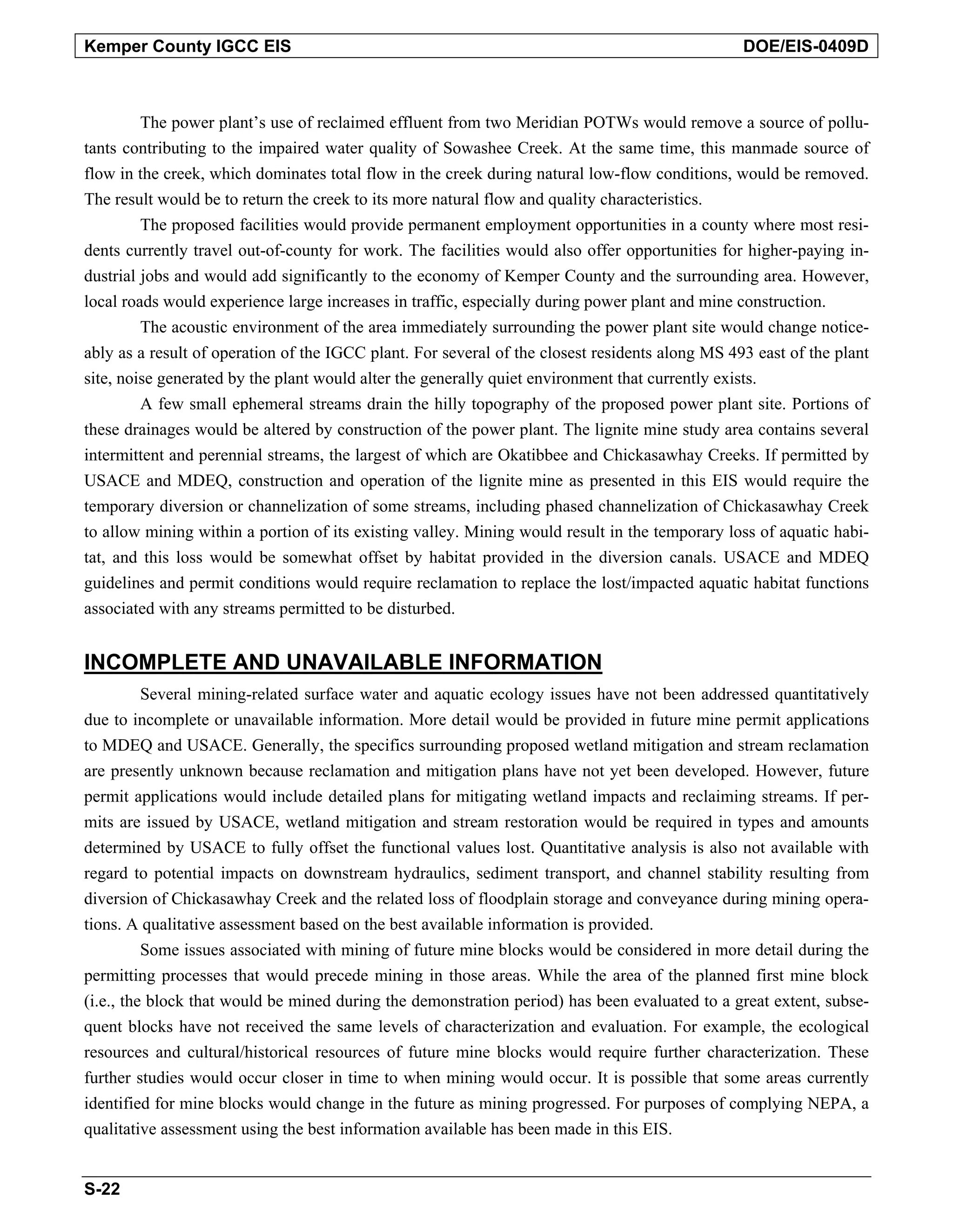 Kemper County IGCC EIS DOE/EIS-0409D
The power plant’s use of reclaimed effluent from two Meridian POTWs would remove a source of pollu-
tants contributing to the impaired water quality of Sowashee Creek. At the same time, this manmade source of
flow in the creek, which dominates total flow in the creek during natural low-flow conditions, would be removed.
The result would be to return the creek to its more natural flow and quality characteristics.
The proposed facilities would provide permanent employment opportunities in a county where most resi-
dents currently travel out-of-county for work. The facilities would also offer opportunities for higher-paying in-
dustrial jobs and would add significantly to the economy of Kemper County and the surrounding area. However,
local roads would experience large increases in traffic, especially during power plant and mine construction.
The acoustic environment of the area immediately surrounding the power plant site would change notice-
ably as a result of operation of the IGCC plant. For several of the closest residents along MS 493 east of the plant
site, noise generated by the plant would alter the generally quiet environment that currently exists.
A few small ephemeral streams drain the hilly topography of the proposed power plant site. Portions of
these drainages would be altered by construction of the power plant. The lignite mine study area contains several
intermittent and perennial streams, the largest of which are Okatibbee and Chickasawhay Creeks. If permitted by
USACE and MDEQ, construction and operation of the lignite mine as presented in this EIS would require the
temporary diversion or channelization of some streams, including phased channelization of Chickasawhay Creek
to allow mining within a portion of its existing valley. Mining would result in the temporary loss of aquatic habi-
tat, and this loss would be somewhat offset by habitat provided in the diversion canals. USACE and MDEQ
guidelines and permit conditions would require reclamation to replace the lost/impacted aquatic habitat functions
associated with any streams permitted to be disturbed.
INCOMPLETE AND UNAVAILABLE INFORMATION
Several mining-related surface water and aquatic ecology issues have not been addressed quantitatively
due to incomplete or unavailable information. More detail would be provided in future mine permit applications
to MDEQ and USACE. Generally, the specifics surrounding proposed wetland mitigation and stream reclamation
are presently unknown because reclamation and mitigation plans have not yet been developed. However, future
permit applications would include detailed plans for mitigating wetland impacts and reclaiming streams. If per-
mits are issued by USACE, wetland mitigation and stream restoration would be required in types and amounts
determined by USACE to fully offset the functional values lost. Quantitative analysis is also not available with
regard to potential impacts on downstream hydraulics, sediment transport, and channel stability resulting from
diversion of Chickasawhay Creek and the related loss of floodplain storage and conveyance during mining opera-
tions. A qualitative assessment based on the best available information is provided.
Some issues associated with mining of future mine blocks would be considered in more detail during the
permitting processes that would precede mining in those areas. While the area of the planned first mine block
(i.e., the block that would be mined during the demonstration period) has been evaluated to a great extent, subse-
quent blocks have not received the same levels of characterization and evaluation. For example, the ecological
resources and cultural/historical resources of future mine blocks would require further characterization. These
further studies would occur closer in time to when mining would occur. It is possible that some areas currently
identified for mine blocks would change in the future as mining progressed. For purposes of complying NEPA, a
qualitative assessment using the best information available has been made in this EIS.
S-22
