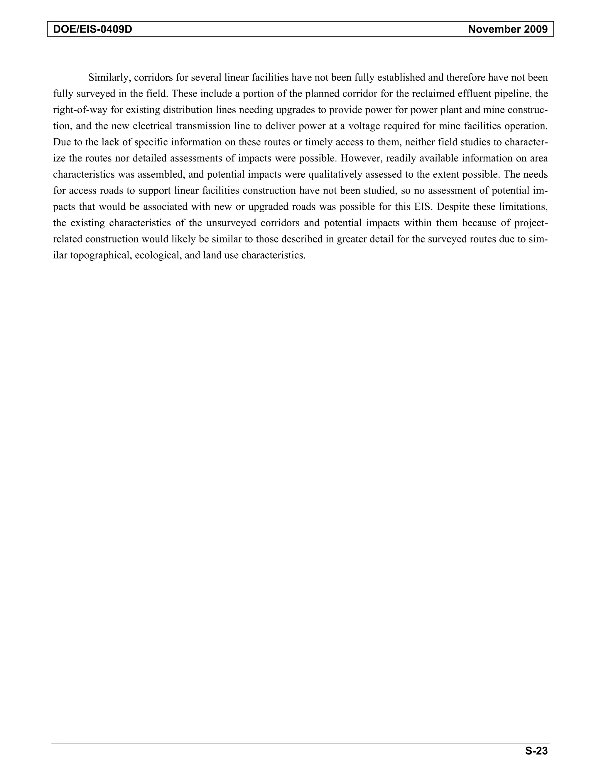 DOE/EIS-0409D November 2009
Similarly, corridors for several linear facilities have not been fully established and therefore have not been
fully surveyed in the field. These include a portion of the planned corridor for the reclaimed effluent pipeline, the
right-of-way for existing distribution lines needing upgrades to provide power for power plant and mine construc-
tion, and the new electrical transmission line to deliver power at a voltage required for mine facilities operation.
Due to the lack of specific information on these routes or timely access to them, neither field studies to character-
ize the routes nor detailed assessments of impacts were possible. However, readily available information on area
characteristics was assembled, and potential impacts were qualitatively assessed to the extent possible. The needs
for access roads to support linear facilities construction have not been studied, so no assessment of potential im-
pacts that would be associated with new or upgraded roads was possible for this EIS. Despite these limitations,
the existing characteristics of the unsurveyed corridors and potential impacts within them because of project-
related construction would likely be similar to those described in greater detail for the surveyed routes due to sim-
ilar topographical, ecological, and land use characteristics.
S-23