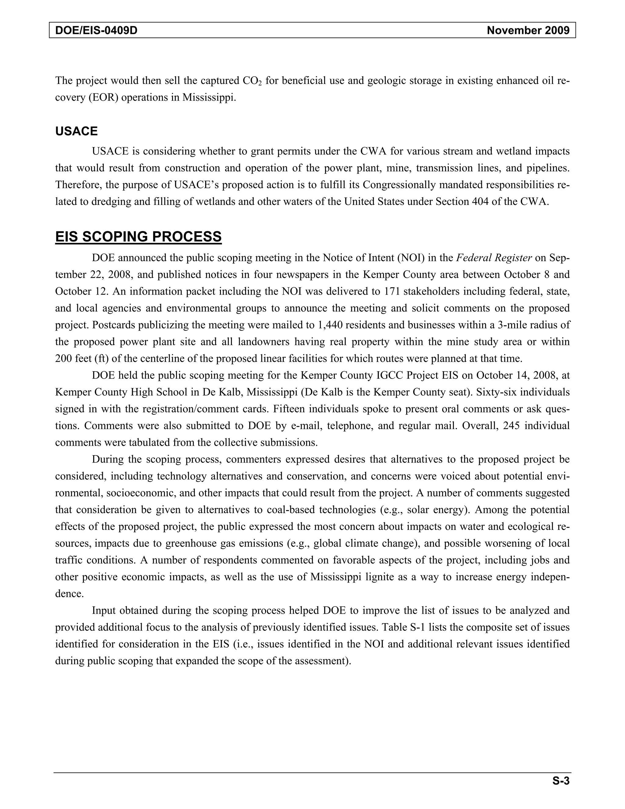 DOE/EIS-0409D November 2009
The project would then sell the captured CO2 for beneficial use and geologic storage in existing enhanced oil re-
covery (EOR) operations in Mississippi.
USACE
USACE is considering whether to grant permits under the CWA for various stream and wetland impacts
that would result from construction and operation of the power plant, mine, transmission lines, and pipelines.
Therefore, the purpose of USACE’s proposed action is to fulfill its Congressionally mandated responsibilities re-
lated to dredging and filling of wetlands and other waters of the United States under Section 404 of the CWA.
EIS SCOPING PROCESS
DOE announced the public scoping meeting in the Notice of Intent (NOI) in the Federal Register on Sep-
tember 22, 2008, and published notices in four newspapers in the Kemper County area between October 8 and
October 12. An information packet including the NOI was delivered to 171 stakeholders including federal, state,
and local agencies and environmental groups to announce the meeting and solicit comments on the proposed
project. Postcards publicizing the meeting were mailed to 1,440 residents and businesses within a 3-mile radius of
the proposed power plant site and all landowners having real property within the mine study area or within
200 feet (ft) of the centerline of the proposed linear facilities for which routes were planned at that time.
DOE held the public scoping meeting for the Kemper County IGCC Project EIS on October 14, 2008, at
Kemper County High School in De Kalb, Mississippi (De Kalb is the Kemper County seat). Sixty-six individuals
signed in with the registration/comment cards. Fifteen individuals spoke to present oral comments or ask ques-
tions. Comments were also submitted to DOE by e-mail, telephone, and regular mail. Overall, 245 individual
comments were tabulated from the collective submissions.
During the scoping process, commenters expressed desires that alternatives to the proposed project be
considered, including technology alternatives and conservation, and concerns were voiced about potential envi-
ronmental, socioeconomic, and other impacts that could result from the project. A number of comments suggested
that consideration be given to alternatives to coal-based technologies (e.g., solar energy). Among the potential
effects of the proposed project, the public expressed the most concern about impacts on water and ecological re-
sources, impacts due to greenhouse gas emissions (e.g., global climate change), and possible worsening of local
traffic conditions. A number of respondents commented on favorable aspects of the project, including jobs and
other positive economic impacts, as well as the use of Mississippi lignite as a way to increase energy indepen-
dence.
Input obtained during the scoping process helped DOE to improve the list of issues to be analyzed and
provided additional focus to the analysis of previously identified issues. Table S-1 lists the composite set of issues
identified for consideration in the EIS (i.e., issues identified in the NOI and additional relevant issues identified
during public scoping that expanded the scope of the assessment).
S-3