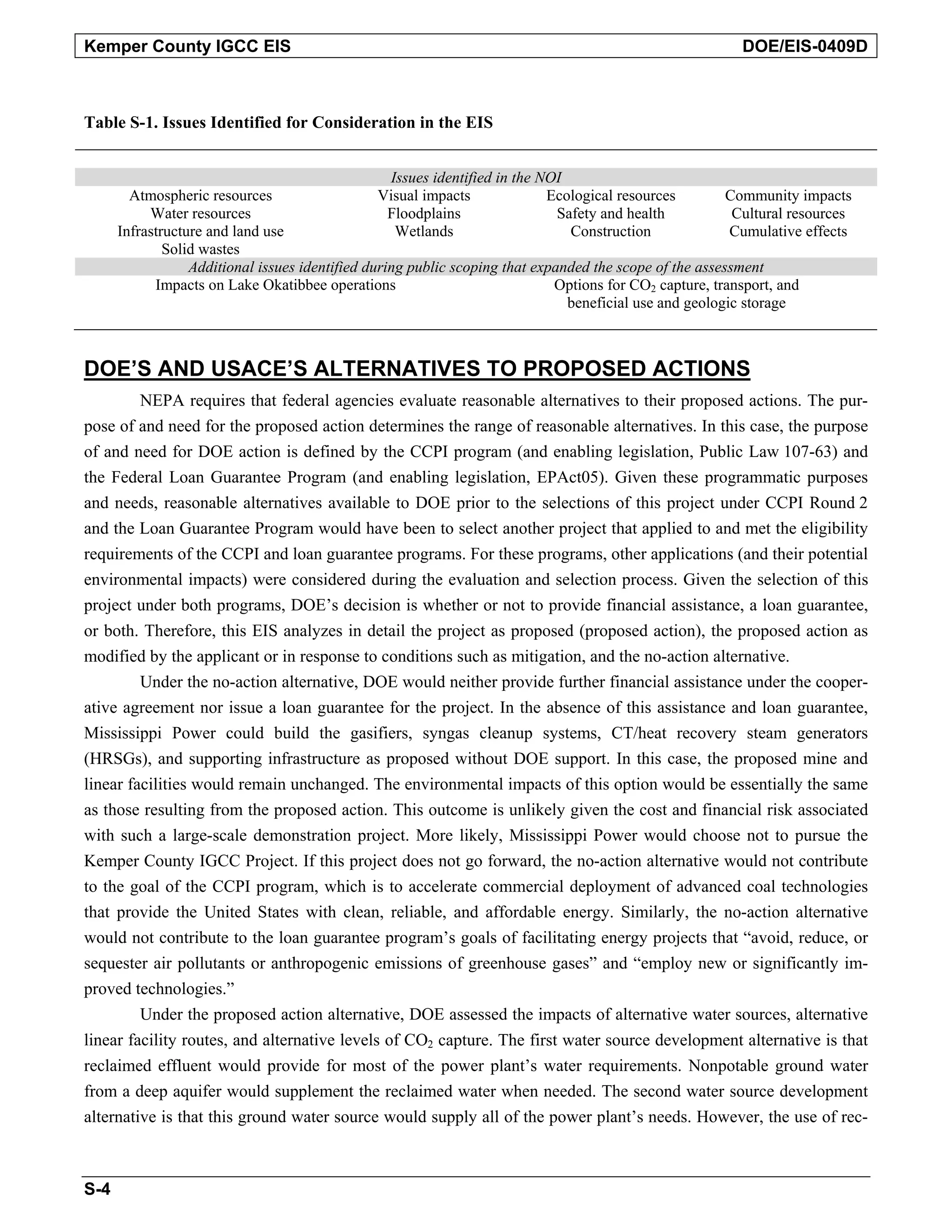 Kemper County IGCC EIS DOE/EIS-0409D
Table S-1. Issues Identified for Consideration in the EIS
Issues identified in the NOI
Atmospheric resources Visual impacts Ecological resources Community impacts
Water resources Floodplains Safety and health Cultural resources
Infrastructure and land use Wetlands Construction Cumulative effects
Solid wastes
Additional issues identified during public scoping that expanded the scope of the assessment
Impacts on Lake Okatibbee operations Options for CO2 capture, transport, and
beneficial use and geologic storage
DOE’S AND USACE’S ALTERNATIVES TO PROPOSED ACTIONS
NEPA requires that federal agencies evaluate reasonable alternatives to their proposed actions. The pur-
pose of and need for the proposed action determines the range of reasonable alternatives. In this case, the purpose
of and need for DOE action is defined by the CCPI program (and enabling legislation, Public Law 107-63) and
the Federal Loan Guarantee Program (and enabling legislation, EPAct05). Given these programmatic purposes
and needs, reasonable alternatives available to DOE prior to the selections of this project under CCPI Round 2
and the Loan Guarantee Program would have been to select another project that applied to and met the eligibility
requirements of the CCPI and loan guarantee programs. For these programs, other applications (and their potential
environmental impacts) were considered during the evaluation and selection process. Given the selection of this
project under both programs, DOE’s decision is whether or not to provide financial assistance, a loan guarantee,
or both. Therefore, this EIS analyzes in detail the project as proposed (proposed action), the proposed action as
modified by the applicant or in response to conditions such as mitigation, and the no-action alternative.
Under the no-action alternative, DOE would neither provide further financial assistance under the cooper-
ative agreement nor issue a loan guarantee for the project. In the absence of this assistance and loan guarantee,
Mississippi Power could build the gasifiers, syngas cleanup systems, CT/heat recovery steam generators
(HRSGs), and supporting infrastructure as proposed without DOE support. In this case, the proposed mine and
linear facilities would remain unchanged. The environmental impacts of this option would be essentially the same
as those resulting from the proposed action. This outcome is unlikely given the cost and financial risk associated
with such a large-scale demonstration project. More likely, Mississippi Power would choose not to pursue the
Kemper County IGCC Project. If this project does not go forward, the no-action alternative would not contribute
to the goal of the CCPI program, which is to accelerate commercial deployment of advanced coal technologies
that provide the United States with clean, reliable, and affordable energy. Similarly, the no-action alternative
would not contribute to the loan guarantee program’s goals of facilitating energy projects that “avoid, reduce, or
sequester air pollutants or anthropogenic emissions of greenhouse gases” and “employ new or significantly im-
proved technologies.”
Under the proposed action alternative, DOE assessed the impacts of alternative water sources, alternative
linear facility routes, and alternative levels of CO2 capture. The first water source development alternative is that
reclaimed effluent would provide for most of the power plant’s water requirements. Nonpotable ground water
from a deep aquifer would supplement the reclaimed water when needed. The second water source development
alternative is that this ground water source would supply all of the power plant’s needs. However, the use of rec-
S-4