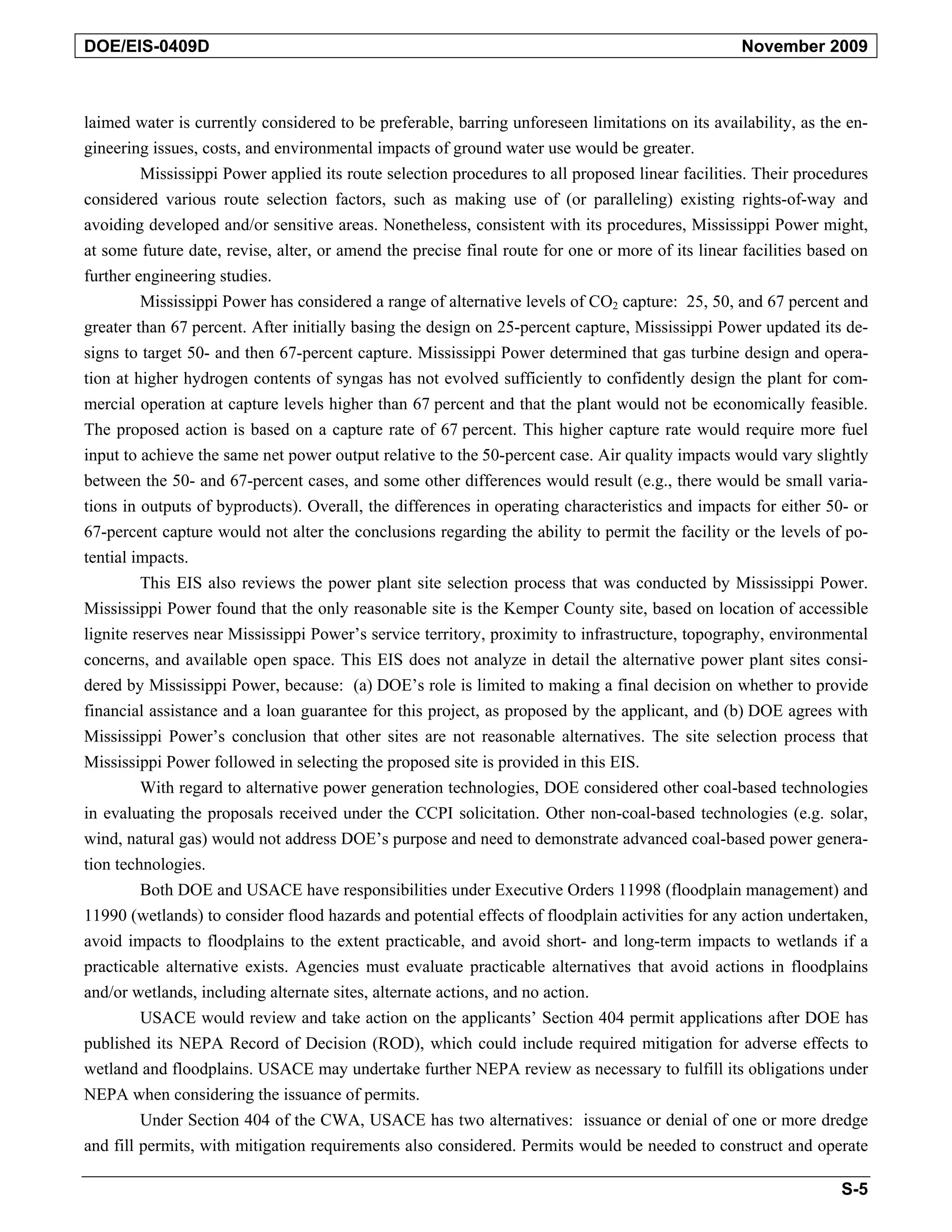 DOE/EIS-0409D November 2009
laimed water is currently considered to be preferable, barring unforeseen limitations on its availability, as the en-
gineering issues, costs, and environmental impacts of ground water use would be greater.
Mississippi Power applied its route selection procedures to all proposed linear facilities. Their procedures
considered various route selection factors, such as making use of (or paralleling) existing rights-of-way and
avoiding developed and/or sensitive areas. Nonetheless, consistent with its procedures, Mississippi Power might,
at some future date, revise, alter, or amend the precise final route for one or more of its linear facilities based on
further engineering studies.
Mississippi Power has considered a range of alternative levels of CO2 capture: 25, 50, and 67 percent and
greater than 67 percent. After initially basing the design on 25-percent capture, Mississippi Power updated its de-
signs to target 50- and then 67-percent capture. Mississippi Power determined that gas turbine design and opera-
tion at higher hydrogen contents of syngas has not evolved sufficiently to confidently design the plant for com-
mercial operation at capture levels higher than 67 percent and that the plant would not be economically feasible.
The proposed action is based on a capture rate of 67 percent. This higher capture rate would require more fuel
input to achieve the same net power output relative to the 50-percent case. Air quality impacts would vary slightly
between the 50- and 67-percent cases, and some other differences would result (e.g., there would be small varia-
tions in outputs of byproducts). Overall, the differences in operating characteristics and impacts for either 50- or
67-percent capture would not alter the conclusions regarding the ability to permit the facility or the levels of po-
tential impacts.
This EIS also reviews the power plant site selection process that was conducted by Mississippi Power.
Mississippi Power found that the only reasonable site is the Kemper County site, based on location of accessible
lignite reserves near Mississippi Power’s service territory, proximity to infrastructure, topography, environmental
concerns, and available open space. This EIS does not analyze in detail the alternative power plant sites consi-
dered by Mississippi Power, because: (a) DOE’s role is limited to making a final decision on whether to provide
financial assistance and a loan guarantee for this project, as proposed by the applicant, and (b) DOE agrees with
Mississippi Power’s conclusion that other sites are not reasonable alternatives. The site selection process that
Mississippi Power followed in selecting the proposed site is provided in this EIS.
With regard to alternative power generation technologies, DOE considered other coal-based technologies
in evaluating the proposals received under the CCPI solicitation. Other non-coal-based technologies (e.g. solar,
wind, natural gas) would not address DOE’s purpose and need to demonstrate advanced coal-based power genera-
tion technologies.
Both DOE and USACE have responsibilities under Executive Orders 11998 (floodplain management) and
11990 (wetlands) to consider flood hazards and potential effects of floodplain activities for any action undertaken,
avoid impacts to floodplains to the extent practicable, and avoid short- and long-term impacts to wetlands if a
practicable alternative exists. Agencies must evaluate practicable alternatives that avoid actions in floodplains
and/or wetlands, including alternate sites, alternate actions, and no action.
USACE would review and take action on the applicants’ Section 404 permit applications after DOE has
published its NEPA Record of Decision (ROD), which could include required mitigation for adverse effects to
wetland and floodplains. USACE may undertake further NEPA review as necessary to fulfill its obligations under
NEPA when considering the issuance of permits.
Under Section 404 of the CWA, USACE has two alternatives: issuance or denial of one or more dredge
and fill permits, with mitigation requirements also considered. Permits would be needed to construct and operate
S-5