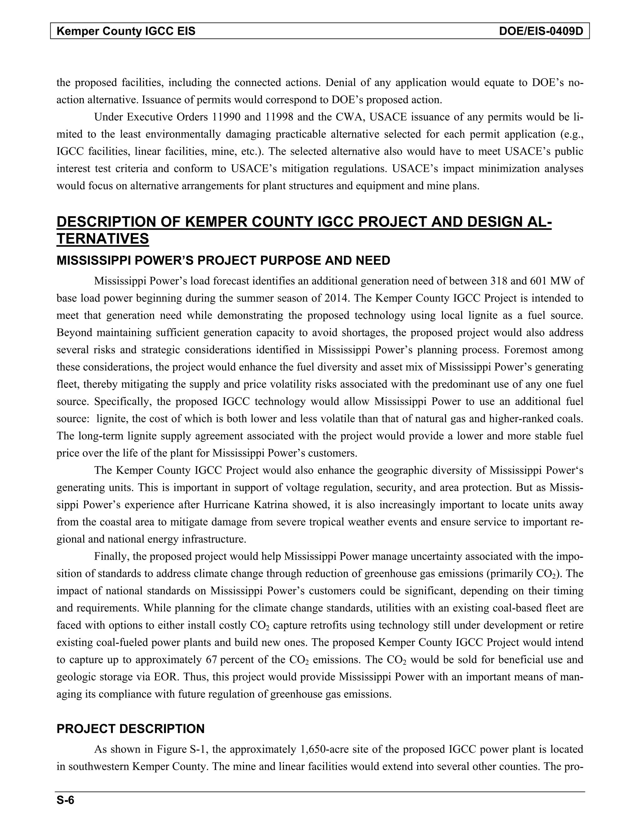 Kemper County IGCC EIS DOE/EIS-0409D
the proposed facilities, including the connected actions. Denial of any application would equate to DOE’s no-
action alternative. Issuance of permits would correspond to DOE’s proposed action.
Under Executive Orders 11990 and 11998 and the CWA, USACE issuance of any permits would be li-
mited to the least environmentally damaging practicable alternative selected for each permit application (e.g.,
IGCC facilities, linear facilities, mine, etc.). The selected alternative also would have to meet USACE’s public
interest test criteria and conform to USACE’s mitigation regulations. USACE’s impact minimization analyses
would focus on alternative arrangements for plant structures and equipment and mine plans.
DESCRIPTION OF KEMPER COUNTY IGCC PROJECT AND DESIGN AL-
TERNATIVES
MISSISSIPPI POWER’S PROJECT PURPOSE AND NEED
Mississippi Power’s load forecast identifies an additional generation need of between 318 and 601 MW of
base load power beginning during the summer season of 2014. The Kemper County IGCC Project is intended to
meet that generation need while demonstrating the proposed technology using local lignite as a fuel source.
Beyond maintaining sufficient generation capacity to avoid shortages, the proposed project would also address
several risks and strategic considerations identified in Mississippi Power’s planning process. Foremost among
these considerations, the project would enhance the fuel diversity and asset mix of Mississippi Power’s generating
fleet, thereby mitigating the supply and price volatility risks associated with the predominant use of any one fuel
source. Specifically, the proposed IGCC technology would allow Mississippi Power to use an additional fuel
source: lignite, the cost of which is both lower and less volatile than that of natural gas and higher-ranked coals.
The long-term lignite supply agreement associated with the project would provide a lower and more stable fuel
price over the life of the plant for Mississippi Power’s customers.
The Kemper County IGCC Project would also enhance the geographic diversity of Mississippi Power‘s
generating units. This is important in support of voltage regulation, security, and area protection. But as Missis-
sippi Power’s experience after Hurricane Katrina showed, it is also increasingly important to locate units away
from the coastal area to mitigate damage from severe tropical weather events and ensure service to important re-
gional and national energy infrastructure.
Finally, the proposed project would help Mississippi Power manage uncertainty associated with the impo-
sition of standards to address climate change through reduction of greenhouse gas emissions (primarily CO2). The
impact of national standards on Mississippi Power’s customers could be significant, depending on their timing
and requirements. While planning for the climate change standards, utilities with an existing coal-based fleet are
faced with options to either install costly CO2 capture retrofits using technology still under development or retire
existing coal-fueled power plants and build new ones. The proposed Kemper County IGCC Project would intend
to capture up to approximately 67 percent of the CO2 emissions. The CO2 would be sold for beneficial use and
geologic storage via EOR. Thus, this project would provide Mississippi Power with an important means of man-
aging its compliance with future regulation of greenhouse gas emissions.
PROJECT DESCRIPTION
As shown in Figure S-1, the approximately 1,650-acre site of the proposed IGCC power plant is located
in southwestern Kemper County. The mine and linear facilities would extend into several other counties. The pro-
S-6