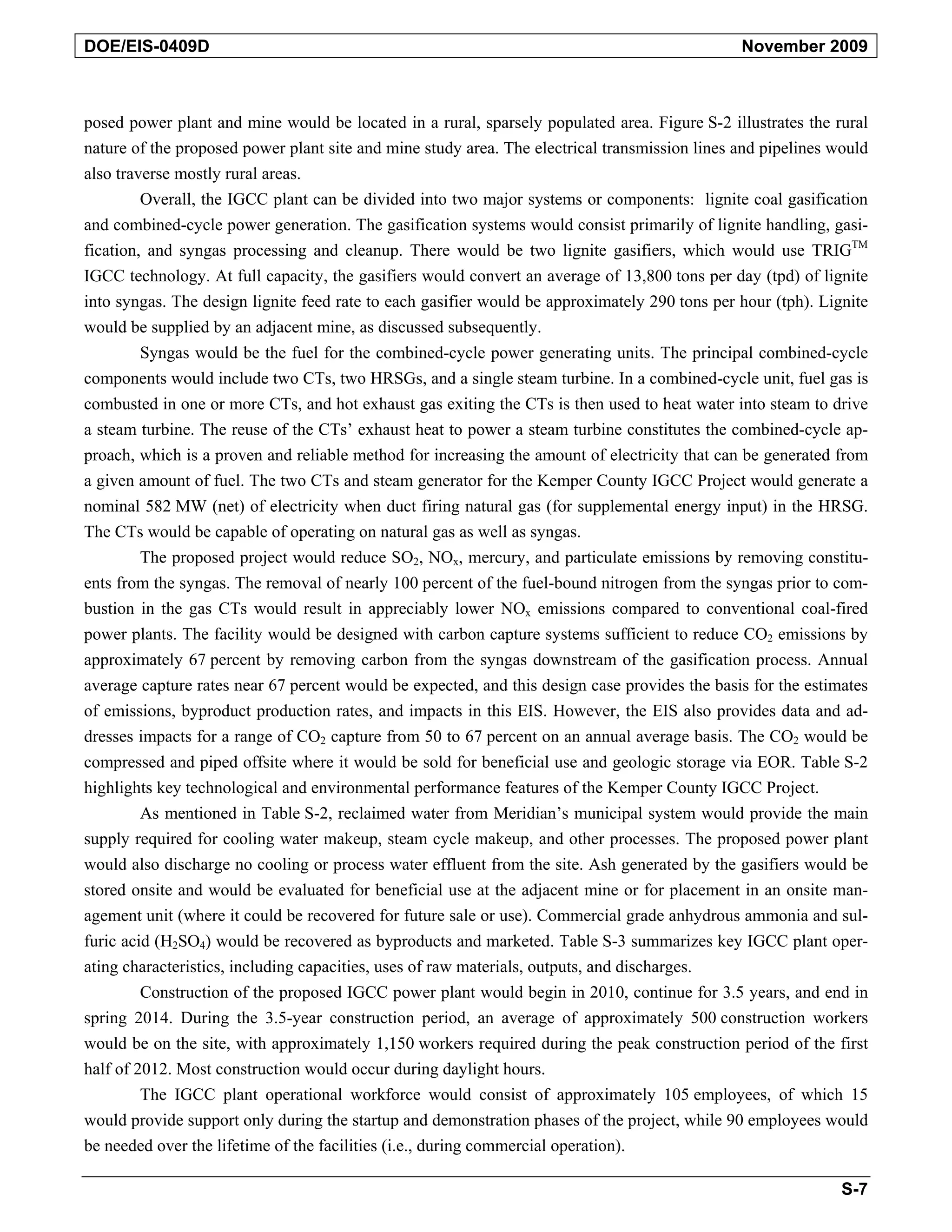 DOE/EIS-0409D November 2009
posed power plant and mine would be located in a rural, sparsely populated area. Figure S-2 illustrates the rural
nature of the proposed power plant site and mine study area. The electrical transmission lines and pipelines would
also traverse mostly rural areas.
Overall, the IGCC plant can be divided into two major systems or components: lignite coal gasification
and combined-cycle power generation. The gasification systems would consist primarily of lignite handling, gasi-
fication, and syngas processing and cleanup. There would be two lignite gasifiers, which would use TRIGTM
IGCC technology. At full capacity, the gasifiers would convert an average of 13,800 tons per day (tpd) of lignite
into syngas. The design lignite feed rate to each gasifier would be approximately 290 tons per hour (tph). Lignite
would be supplied by an adjacent mine, as discussed subsequently.
Syngas would be the fuel for the combined-cycle power generating units. The principal combined-cycle
components would include two CTs, two HRSGs, and a single steam turbine. In a combined-cycle unit, fuel gas is
combusted in one or more CTs, and hot exhaust gas exiting the CTs is then used to heat water into steam to drive
a steam turbine. The reuse of the CTs’ exhaust heat to power a steam turbine constitutes the combined-cycle ap-
proach, which is a proven and reliable method for increasing the amount of electricity that can be generated from
a given amount of fuel. The two CTs and steam generator for the Kemper County IGCC Project would generate a
nominal 582 MW (net) of electricity when duct firing natural gas (for supplemental energy input) in the HRSG.
The CTs would be capable of operating on natural gas as well as syngas.
The proposed project would reduce SO2, NOx, mercury, and particulate emissions by removing constitu-
ents from the syngas. The removal of nearly 100 percent of the fuel-bound nitrogen from the syngas prior to com-
bustion in the gas CTs would result in appreciably lower NOx emissions compared to conventional coal-fired
power plants. The facility would be designed with carbon capture systems sufficient to reduce CO2 emissions by
approximately 67 percent by removing carbon from the syngas downstream of the gasification process. Annual
average capture rates near 67 percent would be expected, and this design case provides the basis for the estimates
of emissions, byproduct production rates, and impacts in this EIS. However, the EIS also provides data and ad-
dresses impacts for a range of CO2 capture from 50 to 67 percent on an annual average basis. The CO2 would be
compressed and piped offsite where it would be sold for beneficial use and geologic storage via EOR. Table S-2
highlights key technological and environmental performance features of the Kemper County IGCC Project.
As mentioned in Table S-2, reclaimed water from Meridian’s municipal system would provide the main
supply required for cooling water makeup, steam cycle makeup, and other processes. The proposed power plant
would also discharge no cooling or process water effluent from the site. Ash generated by the gasifiers would be
stored onsite and would be evaluated for beneficial use at the adjacent mine or for placement in an onsite man-
agement unit (where it could be recovered for future sale or use). Commercial grade anhydrous ammonia and sul-
furic acid (H2SO4) would be recovered as byproducts and marketed. Table S-3 summarizes key IGCC plant oper-
ating characteristics, including capacities, uses of raw materials, outputs, and discharges.
Construction of the proposed IGCC power plant would begin in 2010, continue for 3.5 years, and end in
spring 2014. During the 3.5-year construction period, an average of approximately 500 construction workers
would be on the site, with approximately 1,150 workers required during the peak construction period of the first
half of 2012. Most construction would occur during daylight hours.
The IGCC plant operational workforce would consist of approximately 105 employees, of which 15
would provide support only during the startup and demonstration phases of the project, while 90 employees would
be needed over the lifetime of the facilities (i.e., during commercial operation).
S-7