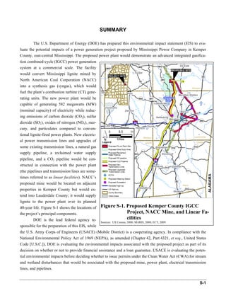 The full document is available here: http://nepa.energy.gov/1156.htm




                                                   SUMMARY

        The U.S. Department of Energy (DOE) has prepared this environmental impact statement (EIS) to eva-
luate the potential impacts of a power generation project proposed by Mississippi Power Company in Kemper
County, east-central Mississippi. The proposed power plant would demonstrate an advanced integrated gasifica-
tion combined-cycle (IGCC) power generation
system at a commercial scale. The facility
would convert Mississippi lignite mined by
North American Coal Corporation (NACC)
into a synthesis gas (syngas), which would
fuel the plant’s combustion turbine (CT) gene-
rating units. The new power plant would be
capable of generating 582 megawatts (MW)
(nominal capacity) of electricity while reduc-
ing emissions of carbon dioxide (CO2), sulfur
dioxide (SO2), oxides of nitrogen (NOx), mer-
cury, and particulates compared to conven-
tional lignite-fired power plants. New electric-
al power transmission lines and upgrades of
some existing transmission lines, a natural gas
supply pipeline, a reclaimed water supply
pipeline, and a CO2 pipeline would be con-
structed in connection with the power plant
(the pipelines and transmission lines are some-
times referred to as linear facilities). NACC’s
proposed mine would be located on adjacent
properties in Kemper County but would ex-
tend into Lauderdale County; it would supply
lignite to the power plant over its planned
40-year life. Figure S-1 shows the locations of Figure S-1. Proposed Kemper County IGCC
the project’s principal components.                                  Project, NACC Mine, and Linear Fa-
         DOE is the lead federal agency re-                          cilities
                                                 Sources: US Census, 2000; MARIS, 2008; ECT, 2009.
sponsible for the preparation of this EIS, while
the U.S. Army Corps of Engineers (USACE) (Mobile District) is a cooperating agency. In compliance with the
National Environmental Policy Act of 1969 (NEPA), as amended (Chapter 42, Part 4321, et seq., United States
Code [U.S.C.]), DOE is evaluating the environmental impacts associated with the proposed project as part of its
decision on whether or not to provide financial assistance and a loan guarantee. USACE is evaluating the poten-
tial environmental impacts before deciding whether to issue permits under the Clean Water Act (CWA) for stream
and wetland disturbances that would be associated with the proposed mine, power plant, electrical transmission
lines, and pipelines.


                                                                                                          S-1
 