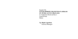Kepada Yth,
PASAR MODERN GRAND WISATA BEKASI
PT. PUTRA ALVITA PRATAMA
Jl. Celebration Boulevard Kav.I
Grand Wisata
Bekasi
Up. Bapak Agustinus
General Manager
 