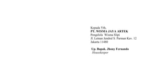 Kepada Yth,
PT. WISMA JAYA ARTEK
Pengelola Wisma Slipi
Jl. Letnan Jendral S. Parman Kav. 12
Jakarta 11480
Up. Bapak. Jhony Fernando
Housekeeper
 